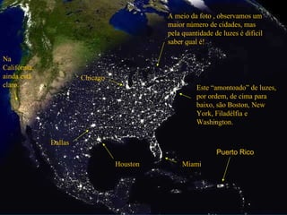Este “amontoado” de luzes, por ordem, de cima para baixo, são Boston, New York, Filadélfia e Washington. Miami Houston Dallas Chicago Na  Califórnia, ainda está claro. A meio da foto , observamos um maior número de cidades, mas pela quantidade de luzes é dificil saber qual é! Puerto Rico 
