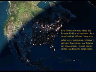 Esta foto dá-nos uma visão dos Estados Unidos ao anoitecer. Se a quantidade de cidades destacadas pelas luzes  surpreende, observe o próximo diapositivo, que detalha um pouco mais e  mostra muitas outras cidades norte-americanas. 