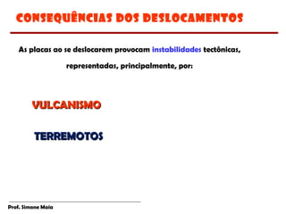 Prof. Simone Maia
CONSEQuÊNCIAS DOS DESLOCAMENTOS
As placas ao se deslocarem provocam instabilidades tectônicas,
representadas, principalmente, por:
VULCANISMOVULCANISMO
TERREMOTOSTERREMOTOS
 