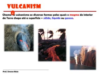 Prof. Simone Maia
Chama-se vulcanismo as diversas formas pelas quais o magma do interior
da Terra chega até a superfície – sólido, líquido ou gasoso.
VULCANISM
O
 