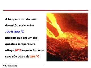 Prof. Simone Maia
A temperatura da lava
do vulcão varia entre
700 e 1200 °C
Imagine que em um dia
quente a temperatura
atinge 40°C e que o forno de
casa não passa de 220 °C
 