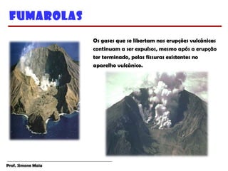 Prof. Simone Maia
Fumarolas
Os gases que se libertam nas erupções vulcânicas
continuam a ser expulsos, mesmo após a erupção
ter terminado, pelas fissuras existentes no
aparelho vulcânico.
 