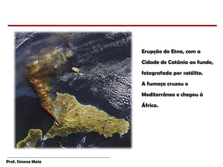 Prof. Simone Maia
Erupção do Etna, com a
Cidade de Catânia ao fundo,
fotografada por satélite.
A fumaça cruzou o
Mediterrâneo e chegou à
África.
 