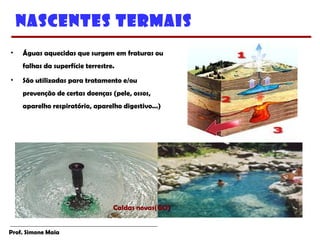 Prof. Simone Maia
Nascentes Termais
• Águas aquecidas que surgem em fraturas ou
falhas da superfície terrestre.
• São utilizadas para tratamento e/ou
prevenção de certas doenças (pele, ossos,
aparelho respiratório, aparelho digestivo...)
Caldas novas(GO))
 