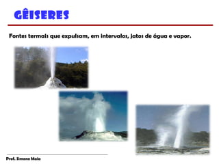 Prof. Simone Maia
Gêiseres
Fontes termais que expulsam, em intervalos, jatos de água e vapor.
 