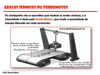 Prof. Simone Maia
Os sismógrafos são os aparelhos que medem as ondas sísmicas, e a
intensidade é dada pela Escala Richter, que mede a quantidade de
energia liberada em cada terremoto.
Abalos Sísmicos ou Terremotos
 