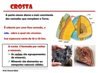Prof. Simone Maia
A parte menos densa e mais consistente
das camadas que compõem a Terra.
É coberta por uma fina camada, o
solo, sobre a qual nós vivemos.
Sua espessura varia de 10 a 70 km.
A crosta é formada por rochas
e minerais.
 As rochas são agrupamentos
de minerais.
 Minerais são elementos ou
compostos naturais sólidos.
Crosta
 