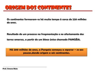 Prof. Simone Maia
Origem dos continentesOrigem dos continentes
Os continentes formaram-se há muito tempo à cerca de 220 milhões
de anos.
Resultado de um processo na fragmentação e no afastamento das
terras emersas, a partir de um bloco único chamado PANGÉIA.
Há 200 milhões de anos, a Pangeia começou a separar – se aos
poucos,dando origem a seis continentes.
 