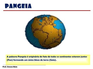 Prof. Simone Maia
A palavra Pangeia é originária do fato de todos os continentes estarem juntos
(Pan) formando um único bloco de terra (Geia).
Pangeia
 