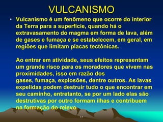 VULCANISMO
• Vulcanismo é um fenômeno que ocorre do interior
da Terra para a superfície, quando há o
extravasamento do magma em forma de lava, além
de gases e fumaça e se estabelecem, em geral, em
regiões que limitam placas tectônicas.
Ao entrar em atividade, seus efeitos representam
um grande risco para os moradores que vivem nas
proximidades, isso em razão dos
gases, fumaça, explosões, dentre outros. As lavas
expelidas podem destruir tudo o que encontrar em
seu caminho, entretanto, se por um lado elas são
destrutivas por outro formam ilhas e contribuem
na formação do relevo.
17
 