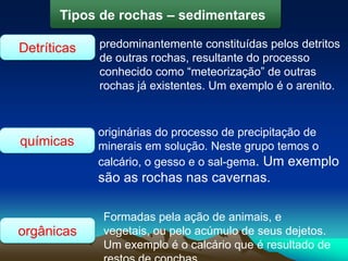 Detríticas
Tipos de rochas – sedimentares
predominantemente constituídas pelos detritos
de outras rochas, resultante do processo
conhecido como “meteorização” de outras
rochas já existentes. Um exemplo é o arenito.
químicas
originárias do processo de precipitação de
minerais em solução. Neste grupo temos o
calcário, o gesso e o sal-gema. Um exemplo
são as rochas nas cavernas.
orgânicas
Formadas pela ação de animais, e
vegetais, ou pelo acúmulo de seus dejetos.
Um exemplo é o calcário que é resultado de
 