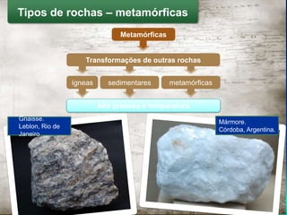 Metamórficas
Alta pressão e temperatura
Mármore.
Córdoba, Argentina.
Tipos de rochas – metamórficas
Transformações de outras rochas
ígneas sedimentares metamórficas
Gnaisse.
Leblon, Rio de
Janeiro
 