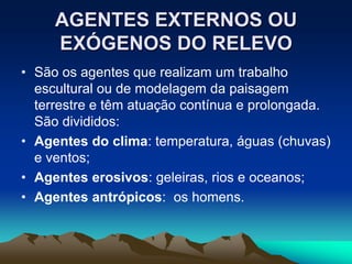 AGENTES EXTERNOS OU
EXÓGENOS DO RELEVO
• São os agentes que realizam um trabalho
escultural ou de modelagem da paisagem
terrestre e têm atuação contínua e prolongada.
São divididos:
• Agentes do clima: temperatura, águas (chuvas)
e ventos;
• Agentes erosivos: geleiras, rios e oceanos;
• Agentes antrópicos: os homens.
 