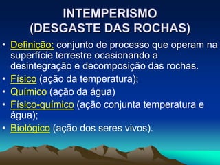 INTEMPERISMO
(DESGASTE DAS ROCHAS)
• Definição: conjunto de processo que operam na
superfície terrestre ocasionando a
desintegração e decomposição das rochas.
• Físico (ação da temperatura);
• Químico (ação da água)
• Físico-químico (ação conjunta temperatura e
água);
• Biológico (ação dos seres vivos).
 