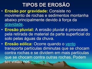 TIPOS DE EROSÃO
• Erosão por gravidade: Consiste no
movimento de rochas e sedimentos montanha
abaixo principalmente devido à força da
gravidade.
• Erosão pluvial: A erosão pluvial é provocada
pela retirada de material da parte superficial do
solo pelas águas da chuva.
• Erosão eólica: Ocorre quando o vento
transporta partículas diminutas que se chocam
contra rochas e se dividem em mais partículas
que se chocam contra outras rochas. Podem
ser vistas nos desertos
 