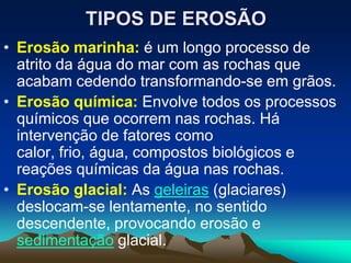 TIPOS DE EROSÃO
• Erosão marinha: é um longo processo de
atrito da água do mar com as rochas que
acabam cedendo transformando-se em grãos.
• Erosão química: Envolve todos os processos
químicos que ocorrem nas rochas. Há
intervenção de fatores como
calor, frio, água, compostos biológicos e
reações químicas da água nas rochas.
• Erosão glacial: As geleiras (glaciares)
deslocam-se lentamente, no sentido
descendente, provocando erosão e
sedimentação glacial.
 
