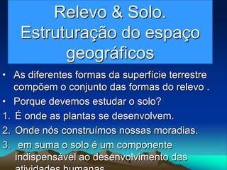 Relevo & Solo.
Estruturação do espaço
geográficos
• As diferentes formas da superfície terrestre
compõem o conjunto das formas do relevo .
• Porque devemos estudar o solo?
1. É onde as plantas se desenvolvem.
2. Onde nós construímos nossas moradias.
3. em suma o solo é um componente
indispensável ao desenvolvimento das
 