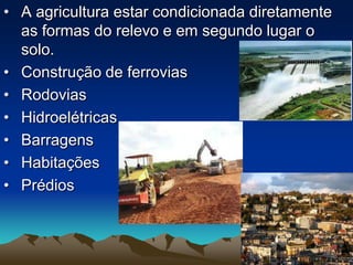 • A agricultura estar condicionada diretamente
as formas do relevo e em segundo lugar o
solo.
• Construção de ferrovias
• Rodovias
• Hidroelétricas
• Barragens
• Habitações
• Prédios
 