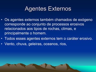 Agentes Externos
• Os agentes externos também chamados de exógeno
corresponde ao conjunto de processos erosivos
relacionados aos tipos de rochas, climas, e
principalmente o homem.
• Todos esses agentes externos tem o caráter erosivo.
• Vento, chuva, geleiras, oceanos, rios,
 