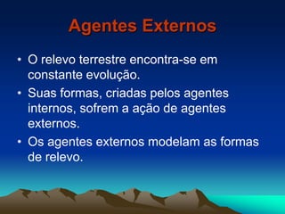 Agentes Externos
• O relevo terrestre encontra-se em
constante evolução.
• Suas formas, criadas pelos agentes
internos, sofrem a ação de agentes
externos.
• Os agentes externos modelam as formas
de relevo.
 