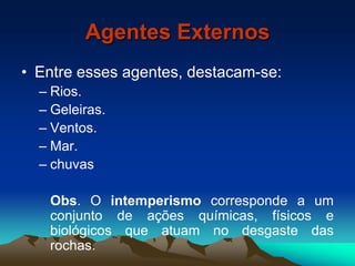 Agentes Externos
• Entre esses agentes, destacam-se:
– Rios.
– Geleiras.
– Ventos.
– Mar.
– chuvas
Obs. O intemperismo corresponde a um
conjunto de ações químicas, físicos e
biológicos que atuam no desgaste das
rochas.
 