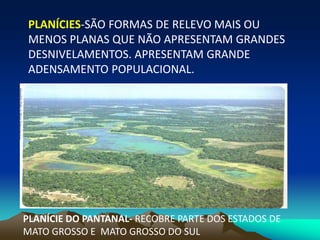 PLANÍCIES-SÃO FORMAS DE RELEVO MAIS OU
MENOS PLANAS QUE NÃO APRESENTAM GRANDES
DESNIVELAMENTOS. APRESENTAM GRANDE
ADENSAMENTO POPULACIONAL.
PLANÍCIE DO PANTANAL- RECOBRE PARTE DOS ESTADOS DE
MATO GROSSO E MATO GROSSO DO SUL
 