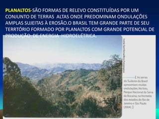 PLANALTOS-SÃO FORMAS DE RELEVO CONSTITUÍDAS POR UM
CONJUNTO DE TERRAS ALTAS ONDE PREDOMINAM ONDULAÇÕES
AMPLAS SUJEITAS À EROSÃO.O BRASIL TEM GRANDE PARTE DE SEU
TERRTÓRIO FORMADO POR PLANALTOS COM GRANDE POTENCIAL DE
PRODUÇÃO DE ENERGIA HIDROELÉTRICA.
 