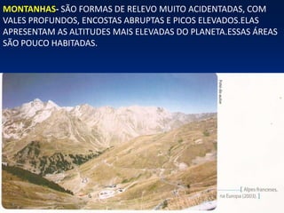 MONTANHAS- SÃO FORMAS DE RELEVO MUITO ACIDENTADAS, COM
VALES PROFUNDOS, ENCOSTAS ABRUPTAS E PICOS ELEVADOS.ELAS
APRESENTAM AS ALTITUDES MAIS ELEVADAS DO PLANETA.ESSAS ÁREAS
SÃO POUCO HABITADAS.
 