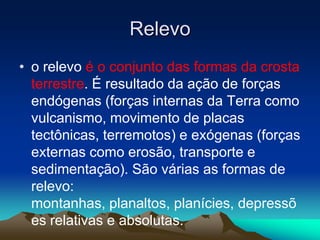 Relevo
• o relevo é o conjunto das formas da crosta
terrestre. É resultado da ação de forças
endógenas (forças internas da Terra como
vulcanismo, movimento de placas
tectônicas, terremotos) e exógenas (forças
externas como erosão, transporte e
sedimentação). São várias as formas de
relevo:
montanhas, planaltos, planícies, depressõ
es relativas e absolutas.
 
