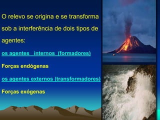 O relevo se origina e se transforma
sob a interferência de dois tipos de
agentes:
os agentes internos (formadores)
Forças endógenas
os agentes externos (transformadores)
Forças exógenas
 