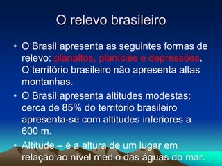 O relevo brasileiro
• O Brasil apresenta as seguintes formas de
relevo: planaltos, planícies e depressões.
O território brasileiro não apresenta altas
montanhas.
• O Brasil apresenta altitudes modestas:
cerca de 85% do território brasileiro
apresenta-se com altitudes inferiores a
600 m.
• Altitude – é a altura de um lugar em
relação ao nível médio das águas do mar.
 