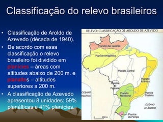 Classificação do relevo brasileiros
• Classificação de Aroldo de
Azevedo (década de 1940).
• De acordo com essa
classificação o relevo
brasileiro foi dividido em
planícies – áreas com
altitudes abaixo de 200 m. e
planaltos – altitudes
superiores a 200 m.
• A classificação de Azevedo
apresentou 8 unidades: 59%
planálticas e 41% planícies.
 