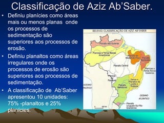 Classificação de Aziz Ab’Saber.
• Definiu planícies como áreas
mais ou menos planas onde
os processos de
sedimentação são
superiores aos processos de
erosão.
• Definiu planaltos como áreas
irregulares onde os
processos de erosão são
superiores aos processos de
sedimentação.
• A classificação de Ab’Saber
apresentou 10 unidades:
75% -planaltos e 25%
planícies.
 
