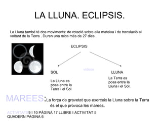 LA LLUNA. ECLIPSIS.  La Lluna també té dos moviments: de rotació sobre ella mateixa i de translació al voltant de la Terra . Duren una mica més de 27 dies . ECLIPSIS SOL LLUNA La Lluna es posa entre la Terra i el Sol  La Terra es posa entre la Lluna i el Sol. MAREES : La força de gravetat que exerceix la Lluna sobre la Terra és el que provoca les marees. videos ACTIVITATS 9 I 10 PÀGINA 17 LLIBRE I ACTIVITAT 5 QUADERN PÀGINA 6 