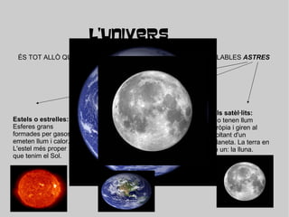 L'UNIVERS ÉS TOT ALLÒ QUE EXISTEIX, UN ESPAI IMMENS AMB INCALCULABLES  ASTRES Estels o estrelles: Esferes grans formades per gasos , emeten llum i calor. L'estel més proper que tenim el Sol. Els planetes : Cossos sòlids de forma geomètrica sense llum pròpia i giren al voltant d'una estrella. La terra és un planeta que gira al voltant del Sol. Els satèl·lits: No tenen llum pròpia i giren al voltant d'un planeta. La terra en té un: la lluna. 