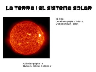 LA TERRA I EL SISTEMA SOLAR EL SOL: L'estel més proper a la terra . D'ell rebem llum i calor. Activitat 5 pàgina 13 Quadern: activitat 2 pàgina 5 