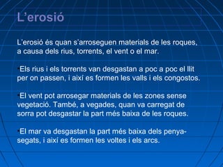 L’erosió és quan s’arroseguen materials de les roques,
a causa dels rius, torrents, el vent o el mar.
•Els rius i els torrents van desgastan a poc a poc el llit
per on passen, i així es formen les valls i els congostos.
•El vent pot arrosegar materials de les zones sense
vegetació. També, a vegades, quan va carregat de
sorra pot desgastar la part més baixa de les roques.
•El mar va desgastan la part més baixa dels penyasegats, i així es formen les voltes i els arcs.

 