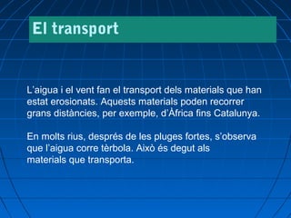 El transport

L’aigua i el vent fan el transport dels materials que han
estat erosionats. Aquests materials poden recorrer
grans distàncies, per exemple, d’Àfrica fins Catalunya.
En molts rius, després de les pluges fortes, s’observa
que l’aigua corre tèrbola. Això és degut als
materials que transporta.

 