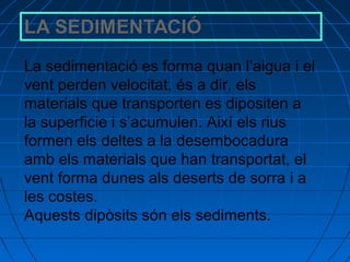 La sedimentació es forma quan l’aigua i el
vent perden velocitat, és a dir, els
materials que transporten es dipositen a
la superficie i s’acumulen. Així els rius
formen els deltes a la desembocadura
amb els materials que han transportat, el
vent forma dunes als deserts de sorra i a
les costes.
Aquests dipòsits són els sediments.

 