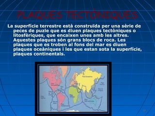 PLAQUES TECTÒNIQUES
La superfície terrestre està construïda per una sèrie de
peces de puzle que es diuen plaques tectòniques o
litosfèriques, que encaixen unes amb les altres.
Aquestes plaques són grans blocs de roca. Les
plaques que es troben al fons del mar es diuen
plaques oceàniques i les que estan sota la superfície,
plaques continentals.

18

 