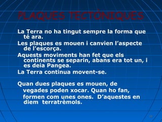 PLAQUES TECTÒNIQUES
La Terra no ha tingut sempre la forma que
té ara.
Les plaques es mouen i canvien l’aspecte
de l’escorça.
Aquests moviments han fet que els
continents se separin, abans era tot un, i
es deia Pangea.
La Terra continua movent-se.
Quan dues plaques es mouen, de
vegades poden xocar. Quan ho fan,
formen com unes ones. D’aquestes en
diem terratrèmols.
19

 