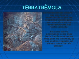 TERRATRÈMOLS
Els terratrèmols encara
que són menys
espectaculars que les
erupcions volcàniques,
són una altra de les
manifestacions del
nostre planeta.
Els seus danys
acostumen a ser més
forts i amb un nombre
més gran de víctimes, ja
que moltes vegades no
sabem quan han de
passar.

20

 