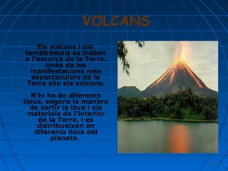 VOLCANS
Els volcans i els
terratrèmols es troben
a l’escorça de la Terra.
Unes de les
manifestacions més
espectaculars de la
Terra són els volcans.
N’hi ha de diferents
tipus, segons la manera
de sortir la lava i els
materials de l’interior
de la Terra, i es
distribueixen en
diferents llocs del
planeta.

21

 