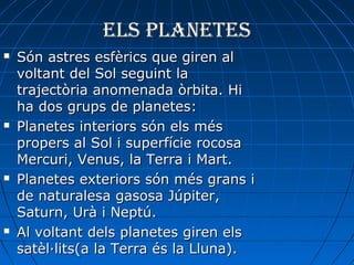 Els planEtEs








Són astres esfèrics que giren al
voltant del Sol seguint la
trajectòria anomenada òrbita. Hi
ha dos grups de planetes:
Planetes interiors són els més
propers al Sol i superfície rocosa
Mercuri, Venus, la Terra i Mart.
Planetes exteriors són més grans i
de naturalesa gasosa Júpiter,
Saturn, Urà i Neptú.
Al voltant dels planetes giren els
satèl·lits(a la Terra és la Lluna).

 