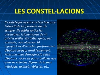 LES CONSTEL·LACIONS
•

Els estels que veiem en el cel han atret
l'atenció de les persones des de
sempre. Els pobles antics les
observaven i s'orientaven de nit
gràcies a elles. Els antics grecs, per
exemple, van observar 48
agrupacions d'estrelles que formaven
dibuixos diversos en el firmament.
Amb una mica d'imaginació veien
dibuixats, sobre els punts brillants que
eren les estrelles, figures de la seva
mitologia, animals, objectes, etc.

 