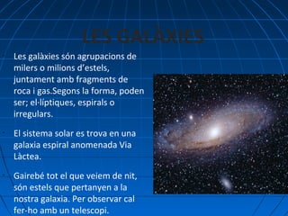 LES GALÀXIES
•

•

•

Les galàxies són agrupacions de
milers o milions d’estels,
juntament amb fragments de
roca i gas.Segons la forma, poden
ser; el·líptiques, espirals o
irregulars.
El sistema solar es trova en una
galaxia espiral anomenada Via
Làctea.
Gairebé tot el que veiem de nit,
són estels que pertanyen a la
nostra galaxia. Per observar cal
fer-ho amb un telescopi.

 