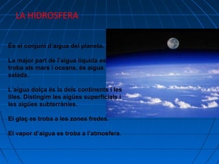 LA HIDROSFERA
És el conjunt d’aigua del planeta.
La major part de l’aigua liquida es
troba als mars i oceans, és aigua
salada.
L’aigua dolça és la dels continents i les
illes. Distingim les aigües superficials i
les aigües subterrànies.
El glaç es troba a les zones fredes.
El vapor d’aigua es troba a l’atmosfera.

 