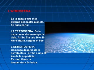 L’ATMOSFERA
És la capa d’aire més
externa del nostre planeta.
Te dues parts:
LA TRATOSFERA: És la
capa on es desenvolupa la
vida. Arriba fins als 10 o 20
km d’altura, segons el lloc.
L’ESTRATOSFERA:
Comença després de la
estratosfera i arriba a uns 50
km de la superfície.
És molt tènue la
temperatura és baixa.

 