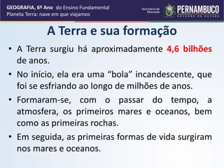 A Terra e sua formação
• A Terra surgiu há aproximadamente 4,6 bilhões
de anos.
• No início, ela era uma “bola” incandescente, que
foi se esfriando ao longo de milhões de anos.
• Formaram-se, com o passar do tempo, a
atmosfera, os primeiros mares e oceanos, bem
como as primeiras rochas.
• Em seguida, as primeiras formas de vida surgiram
nos mares e oceanos.
GEOGRAFIA, 6º Ano
Planeta Terra: nave em que viajamos
do Ensino Fundamental
 