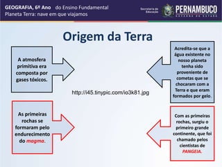 Origem da Terra
GEOGRAFIA, 6º Ano
Planeta Terra: nave em que viajamos
A atmosfera
primitiva era
composta por
gases tóxicos.
Com as primeiras
rochas, surgiu o
primeiro grande
continente, que foi
chamado pelos
cientistas de
PANGEIA.
Acredita-se que a
água existente no
nosso planeta
tenha sido
proveniente de
cometas que se
chocaram com a
Terra e que eram
formados por gelo.
As primeiras
rochas se
formaram pelo
endurecimento
do magma.
http://i45.tinypic.com/io3k81.jpg
do Ensino Fundamental
 